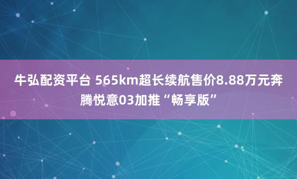 牛弘配资平台 565km超长续航售价8.88万元奔腾悦意03加推“畅享版”