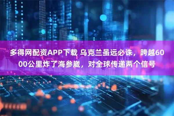 多得网配资APP下载 乌克兰虽远必诛，跨越6000公里炸了海参崴，对全球传递两个信号