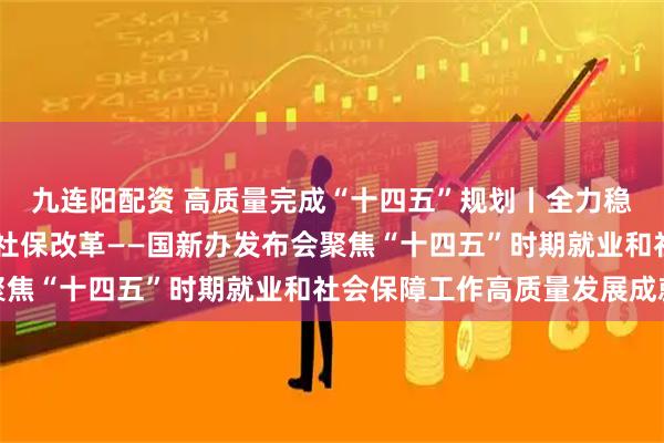 九连阳配资 高质量完成“十四五”规划丨全力稳定就业大局 持续深化社保改革——国新办发布会聚焦“十四五”时期就业和社会保障工作高质量发展成就