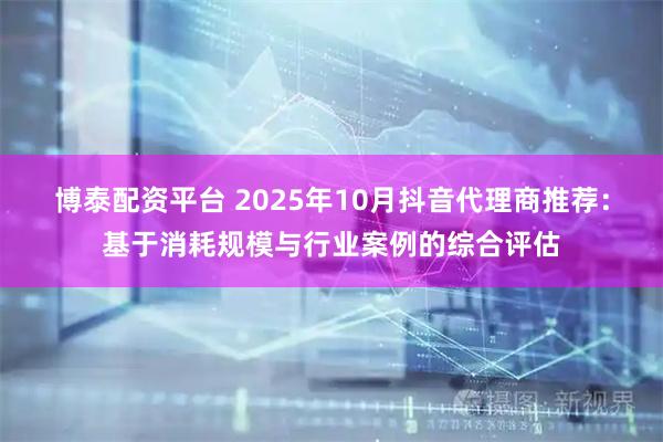 博泰配资平台 2025年10月抖音代理商推荐：基于消耗规模与行业案例的综合评估