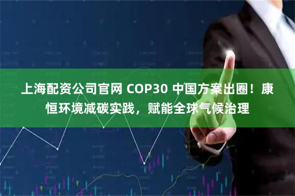 上海配资公司官网 COP30 中国方案出圈!康恒环境减碳实践,赋能全球气候治理