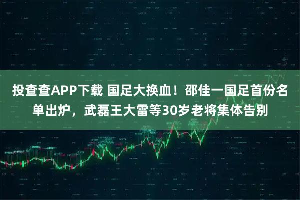 投查查APP下载 国足大换血!邵佳一国足首份名单出炉,武磊王大雷等30岁老将集体告别