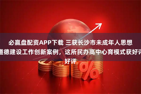 必赢盘配资APP下载 三获长沙市未成年人思想道德建设工作创新案例，这所民办高中心育模式获好评