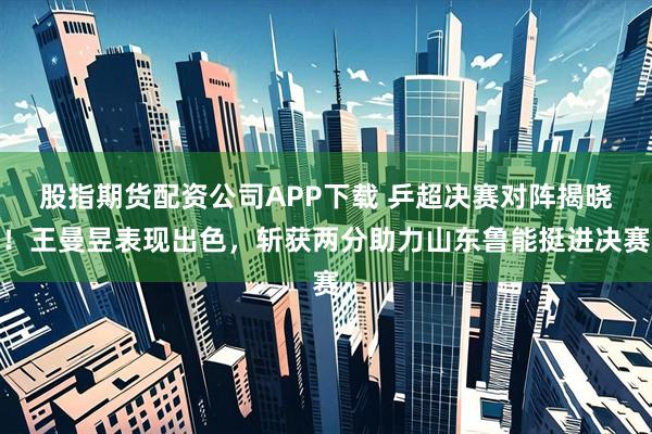 股指期货配资公司APP下载 乒超决赛对阵揭晓！王曼昱表现出色，斩获两分助力山东鲁能挺进决赛