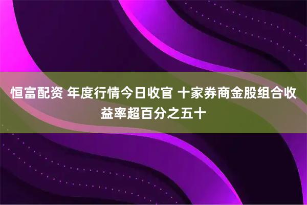 恒富配资 年度行情今日收官 十家券商金股组合收益率超百分之五十