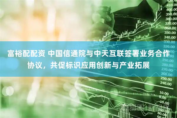 富裕配配资 中国信通院与中天互联签署业务合作协议，共促标识应用创新与产业拓展
