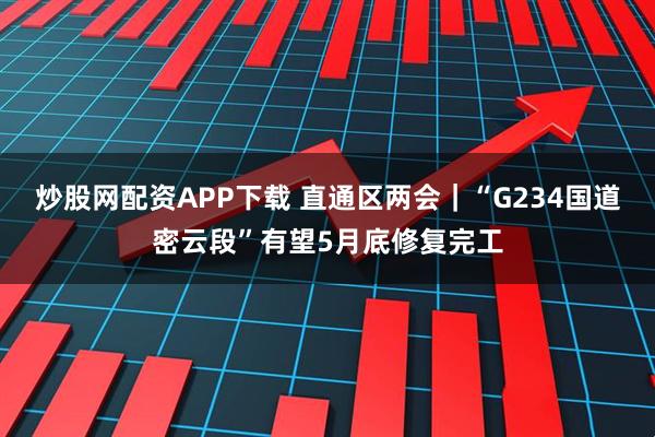 炒股网配资APP下载 直通区两会｜“G234国道密云段”有望5月底修复完工