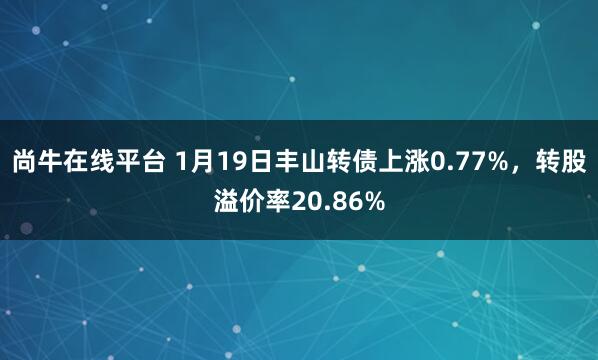 尚牛在线平台 1月19日丰山转债上涨0.77%，转股溢价率20.86%