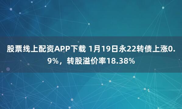 股票线上配资APP下载 1月19日永22转债上涨0.9%，转股溢价率18.38%