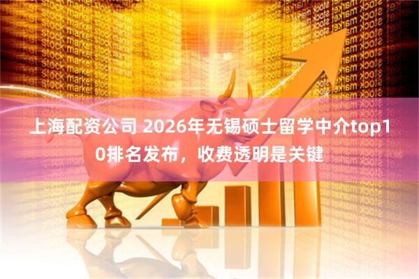 上海配资公司 2026年无锡硕士留学中介top10排名发布，收费透明是关键