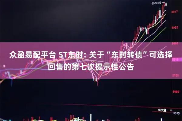 众盈易配平台 ST东时: 关于“东时转债”可选择回售的第七次提示性公告
