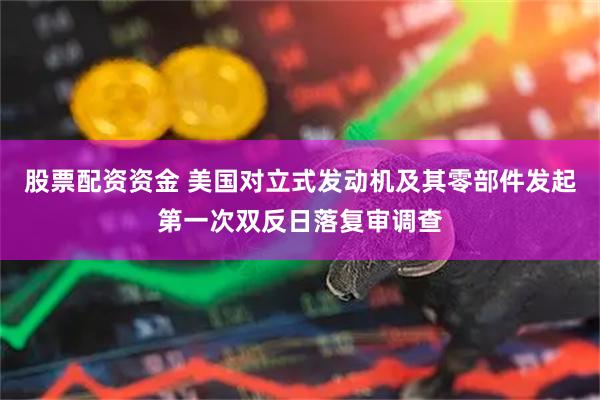 股票配资资金 美国对立式发动机及其零部件发起第一次双反日落复审调查