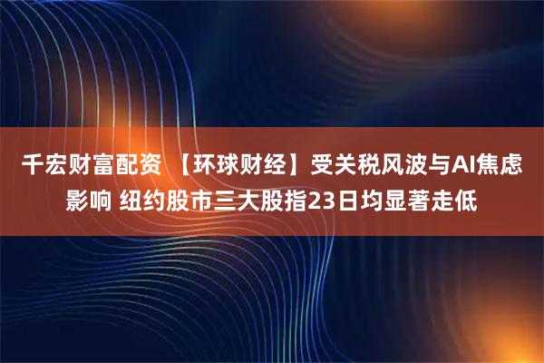 千宏财富配资 【环球财经】受关税风波与AI焦虑影响 纽约股市三大股指23日均显著走低
