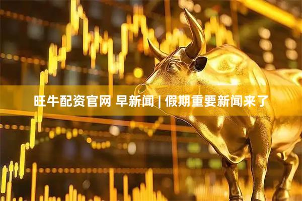 旺牛配资官网 早新闻 | 假期重要新闻来了