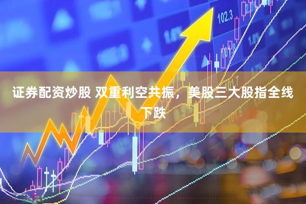 证券配资炒股 双重利空共振，美股三大股指全线下跌
