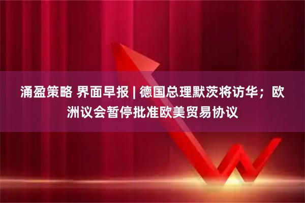 涌盈策略 界面早报 | 德国总理默茨将访华；欧洲议会暂停批准欧美贸易协议