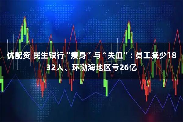 优配资 民生银行“瘦身”与“失血”: 员工减少1832人、环渤海地区亏26亿