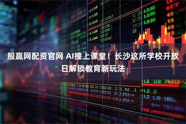 股赢网配资官网 AI撞上课堂！长沙这所学校开放日解锁教育新玩法
