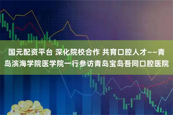 国元配资平台 深化院校合作 共育口腔人才——青岛滨海学院医学院一行参访青岛宝岛吾同口腔医院