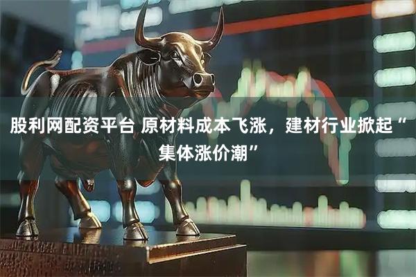 股利网配资平台 原材料成本飞涨，建材行业掀起“集体涨价潮”