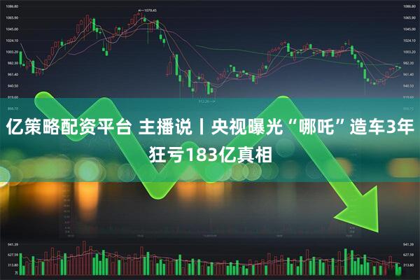 亿策略配资平台 主播说丨央视曝光“哪吒”造车3年狂亏183亿真相