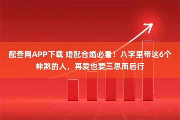 配查网APP下载 婚配合婚必看！八字里带这6个神煞的人，再爱也要三思而后行