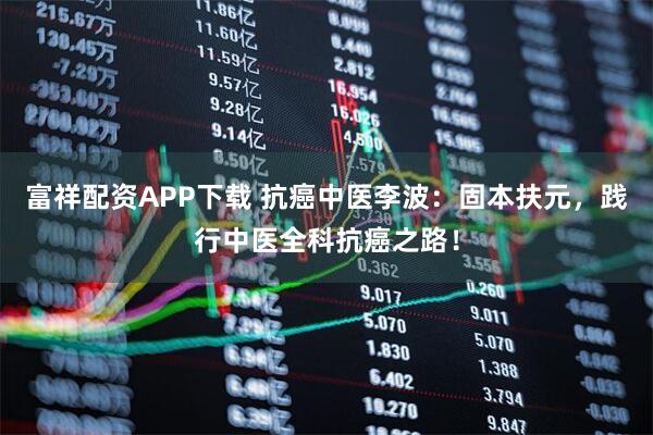 富祥配资APP下载 抗癌中医李波：固本扶元，践行中医全科抗癌之路！