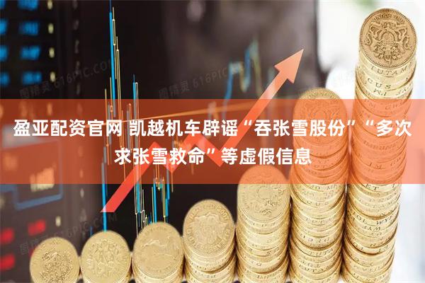 盈亚配资官网 凯越机车辟谣“吞张雪股份”“多次求张雪救命”等虚假信息