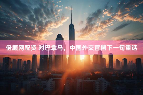倍顺网配资 对巴拿马，中国外交官撂下一句重话