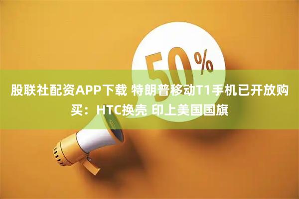 股联社配资APP下载 特朗普移动T1手机已开放购买：HTC换壳 印上美国国旗